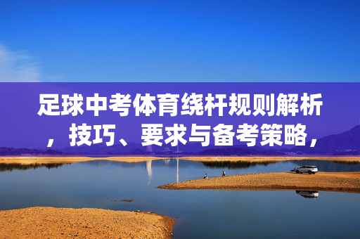足球中考体育绕杆规则解析，技巧、要求与备考策略，足球中考体育绕杆规则解析，技巧、要求与备考策略