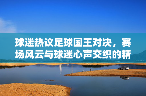 球迷热议足球国王对决，赛场风云与球迷心声交织的精彩瞬间