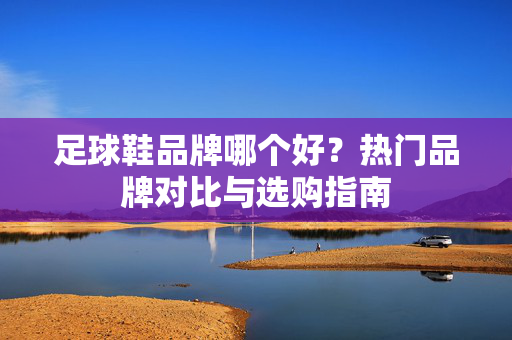 足球鞋品牌哪个好？热门品牌对比与选购指南