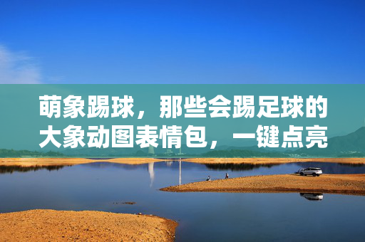 萌象踢球，那些会踢足球的大象动图表情包，一键点亮你的快乐！