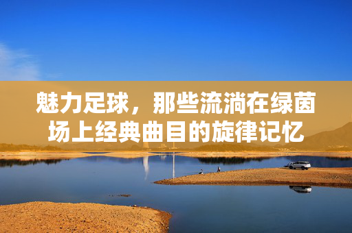 魅力足球，那些流淌在绿茵场上经典曲目的旋律记忆