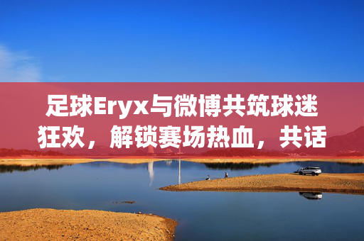 足球Eryx与微博共筑球迷狂欢，解锁赛场热血，共话绿茵情怀，足球Eryx联合微博，共筑球迷狂欢，解锁赛场热血，共话绿茵情怀