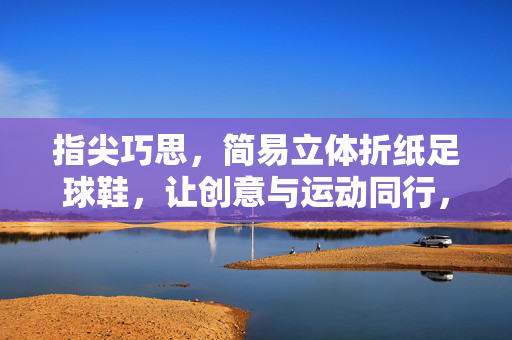 指尖巧思，简易立体折纸足球鞋，让创意与运动同行，指尖巧思，简易立体折纸足球鞋，让创意与运动同行
