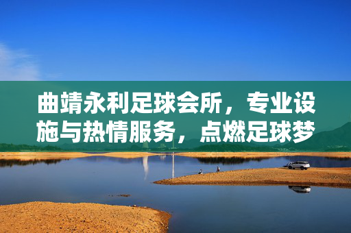 曲靖永利足球会所，专业设施与热情服务，点燃足球梦想的绿茵殿堂