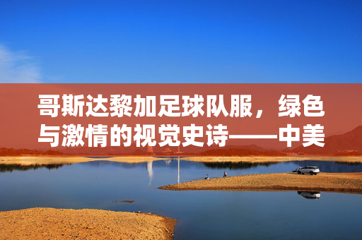 哥斯达黎加足球队服，绿色与激情的视觉史诗——中美洲足球强队的身份符号与文化传承
