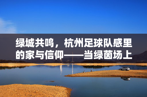 绿城共鸣，杭州足球队感里的家与信仰——当绿茵场上的拼搏与城市脉搏共振