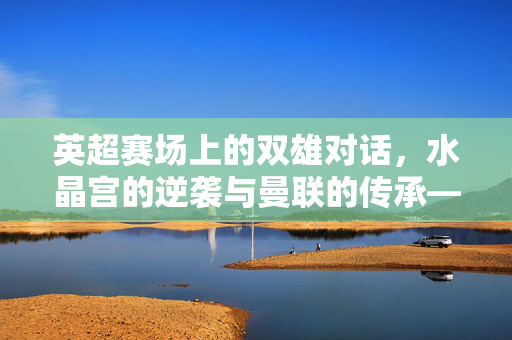 英超赛场上的双雄对话，水晶宫的逆袭与曼联的传承——足球世界里的角色演变与竞技魅力