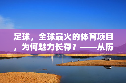 足球,全球最火的体育项目,为何魅力长存?——从历史到现代的跨越与全球共鸣