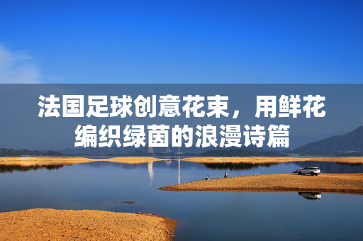 法国足球创意花束，用鲜花编织绿茵的浪漫诗篇