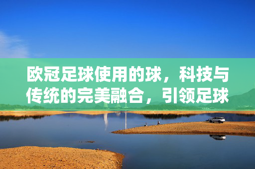 欧冠足球使用的球，科技与传统的完美融合，引领足球运动新标准，欧冠足球用球，科技与传统的完美融合，引领足球运动新标准