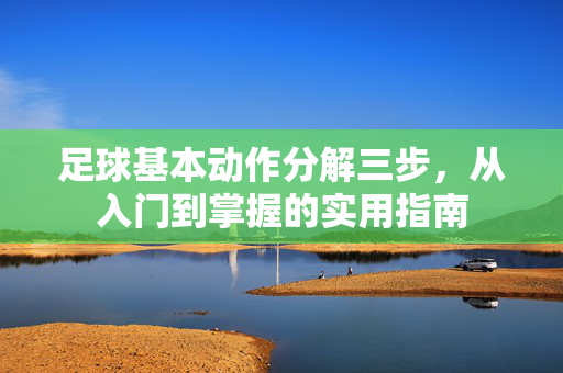 足球基本动作分解三步，从入门到掌握的实用指南