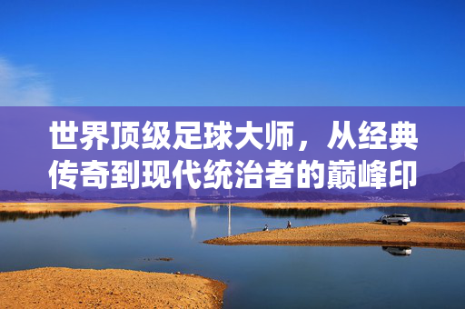 世界顶级足球大师，从经典传奇到现代统治者的巅峰印记