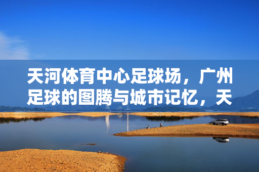 天河体育中心足球场，广州足球的图腾与城市记忆，天河体育中心足球场，广州足球的图腾与城市记忆