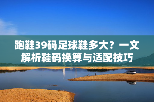 跑鞋39码足球鞋多大？一文解析鞋码换算与适配技巧