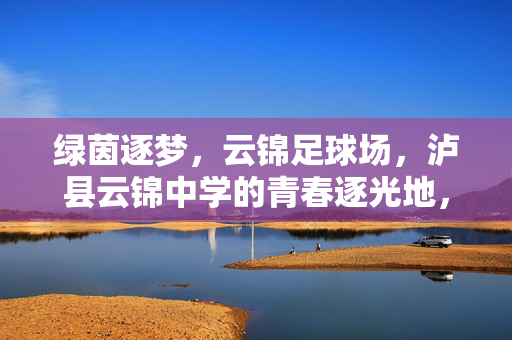 绿茵逐梦，云锦足球场，泸县云锦中学的青春逐光地，绿茵逐梦，云锦足球场，泸县云锦中学的青春逐光地