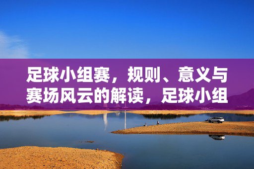 足球小组赛，规则、意义与赛场风云的解读，足球小组赛，规则、意义与赛场风云的解读