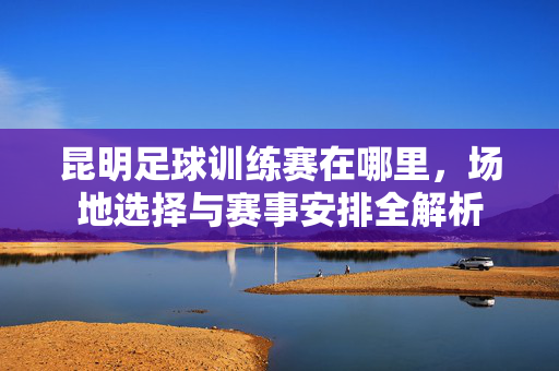 昆明足球训练赛在哪里，场地选择与赛事安排全解析