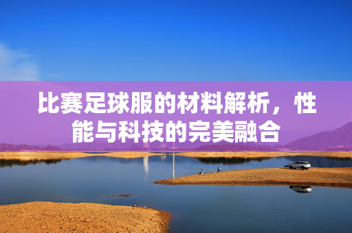 比赛足球服的材料解析,性能与科技的完美融合