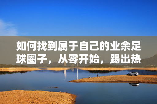 如何找到属于自己的业余足球圈子，从零开始，踢出热情与友谊