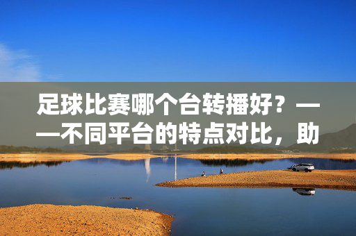 足球比赛哪个台转播好？——不同平台的特点对比，助你找到最佳观赛体验