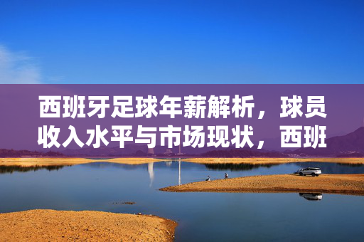 西班牙足球年薪解析，球员收入水平与市场现状，西班牙足球年薪解析，球员收入水平与市场现状