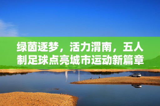 绿茵逐梦，活力渭南，五人制足球点亮城市运动新篇章
