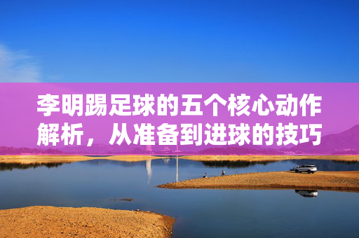 李明踢足球的五个核心动作解析，从准备到进球的技巧展示