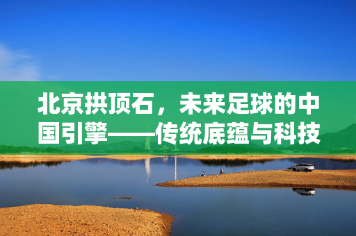 北京拱顶石，未来足球的中国引擎——传统底蕴与科技引领的革新之路