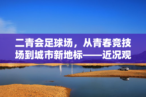 二青会足球场，从青春竞技场到城市新地标——近况观察与未来展望