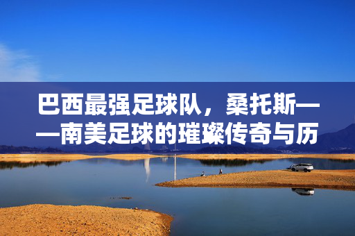 巴西最强足球队，桑托斯——南美足球的璀璨传奇与历史丰碑