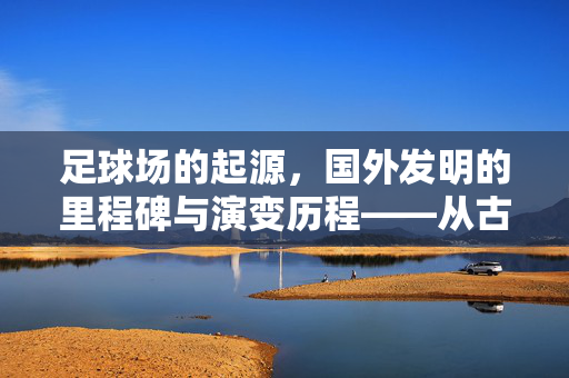 足球场的起源，国外发明的里程碑与演变历程——从古代游戏到现代竞技场的标准化发展