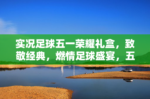 实况足球五一荣耀礼盒，致敬经典，燃情足球盛宴，五一假期不虚度！