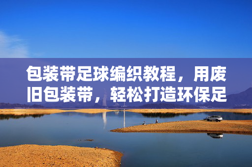 包装带足球编织教程，用废旧包装带，轻松打造环保足球