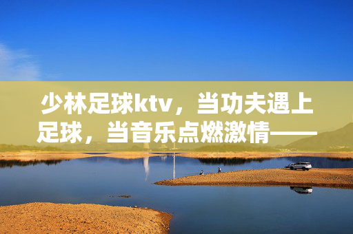 少林足球ktv，当功夫遇上足球，当音乐点燃激情——城市夜生活的新体验