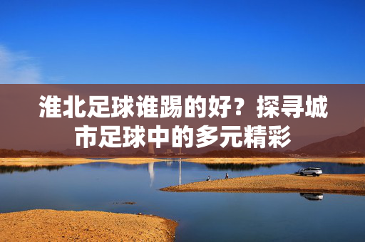 淮北足球谁踢的好？探寻城市足球中的多元精彩