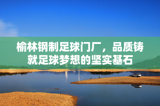 榆林钢制足球门厂，品质铸就足球梦想的坚实基石