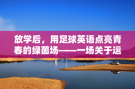 放学后，用足球英语点亮青春的绿茵场——一场关于运动与语言的双向奔赴