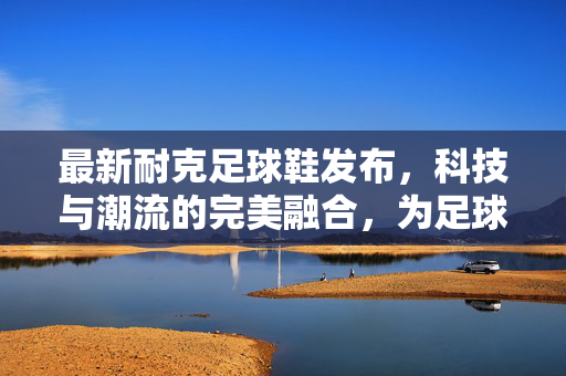 最新耐克足球鞋发布，科技与潮流的完美融合，为足球爱好者带来极致体验