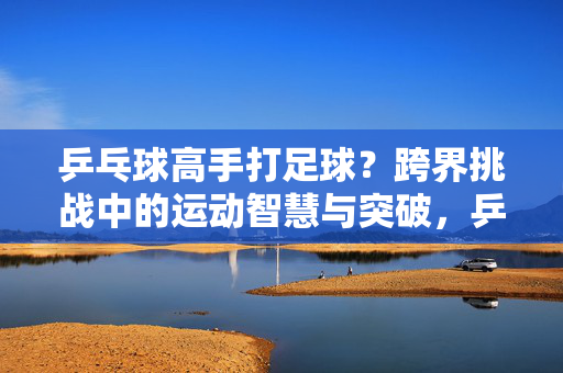 乒乓球高手打足球？跨界挑战中的运动智慧与突破，乒乓球高手打足球？跨界挑战中的运动智慧与突破