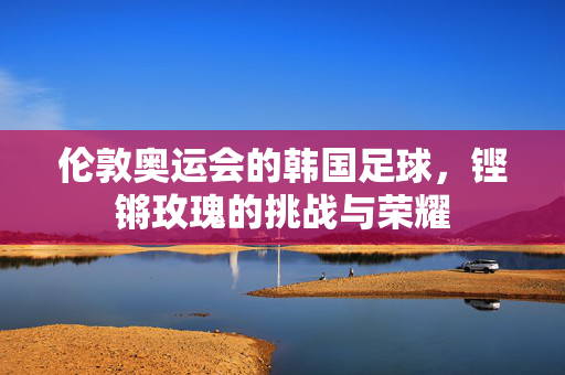 伦敦奥运会的韩国足球，铿锵玫瑰的挑战与荣耀