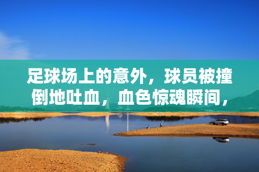 足球场上的意外，球员被撞倒地吐血，血色惊魂瞬间，足球场上意外一幕，球员被撞倒地吐血，血色瞬间惊魂