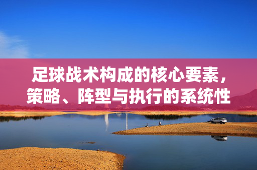 足球战术构成的核心要素，策略、阵型与执行的系统性解析，足球战术构成的核心要素，策略、阵型与执行的系统性解析