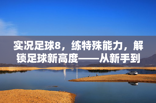 实况足球8，练特殊能力，解锁足球新高度——从新手到大师的进阶指南