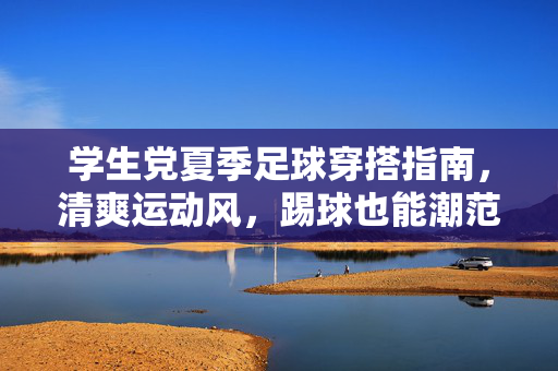学生党夏季足球穿搭指南，清爽运动风，踢球也能潮范儿十足