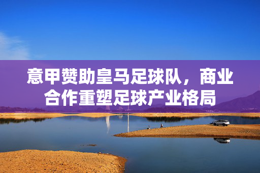意甲赞助皇马足球队，商业合作重塑足球产业格局