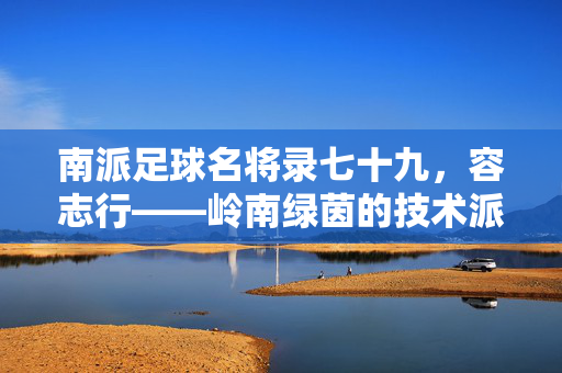 南派足球名将录七十九，容志行——岭南绿茵的技术派标杆