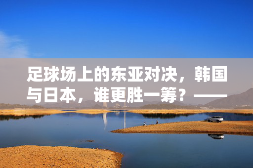 足球场上的东亚对决，韩国与日本，谁更胜一筹？——从历史交锋到现代竞技的深度剖析