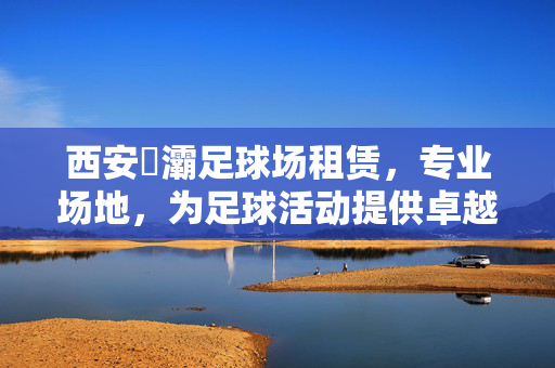 西安浐灞足球场租赁，专业场地，为足球活动提供卓越保障