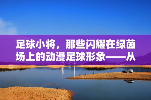 足球小将，那些闪耀在绿茵场上的动漫足球形象——从少年梦想到世界舞台的传承