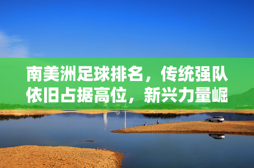 南美洲足球排名，传统强队依旧占据高位，新兴力量崛起重塑区域格局